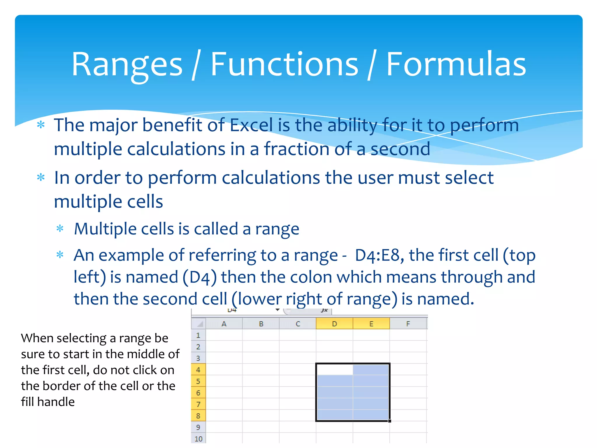  In Excel a formula, as most people would know it, is called a
function.
 Excel has several hundred functions built in – anything from
basic math to higher level trigonometry and calculus
 The most basic math functions can be inserted by using the
Autosum button located on the right side of the home ribbon
 The Autosum button looks like a backwards E – known as sigma in
the Greek alphabet
 Immediately to the right of the Autosum button
is a dropdown arrow that has other basic math
options such as average, minimum and
maximum
More about Functions / Formulas
 