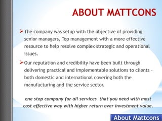 ABOUT MATTCONS
 The company was setup with the objective of providing
  senior managers, Top management with a more effective
  resource to help resolve complex strategic and operational
  issues.
 Our reputation and credibility have been built through
  delivering practical and implementable solutions to clients –
  both domestic and international covering both the
  manufacturing and the service sector.

  one stop company for all services that you need with most
 cost effective way with higher return over investment value.

                                            About Mattcons
 