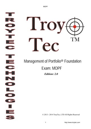 Edition: 2.0
© 2013 - 2014 TroyTec, LTD All Rights Reserved
Management of Portfolio® Foundation
Exam: MOPF
MOPF
1 http://www.troytec.com
 