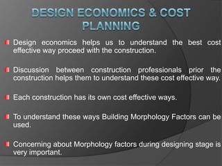 Design economics helps us to understand the best cost
effective way proceed with the construction.

Discussion between construction professionals prior the
construction helps them to understand these cost effective way.

Each construction has its own cost effective ways.

To understand these ways Building Morphology Factors can be
used.

Concerning about Morphology factors during designing stage is
very important.
 