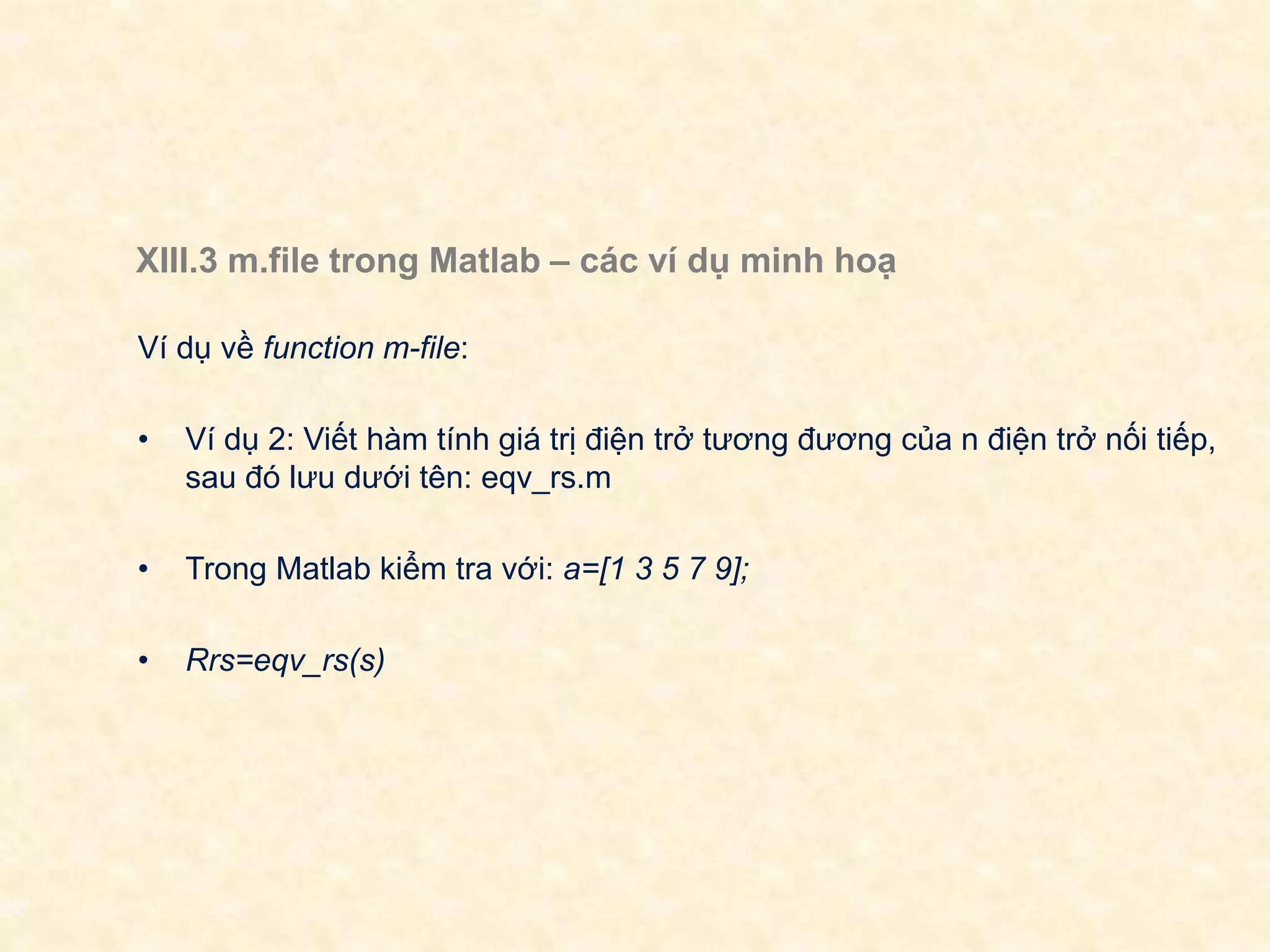 XIII.3 m.file trong Matlab – các ví dụ minh hoạ
Ví dụ về function m-file:
• Ví dụ 2: Viết hàm tính giá trị điện trở tương đương của n điện trở nối tiếp,
sau đó lưu dưới tên: eqv_rs.m
• Trong Matlab kiểm tra với: a=[1 3 5 7 9];
• Rrs=eqv_rs(s)
 