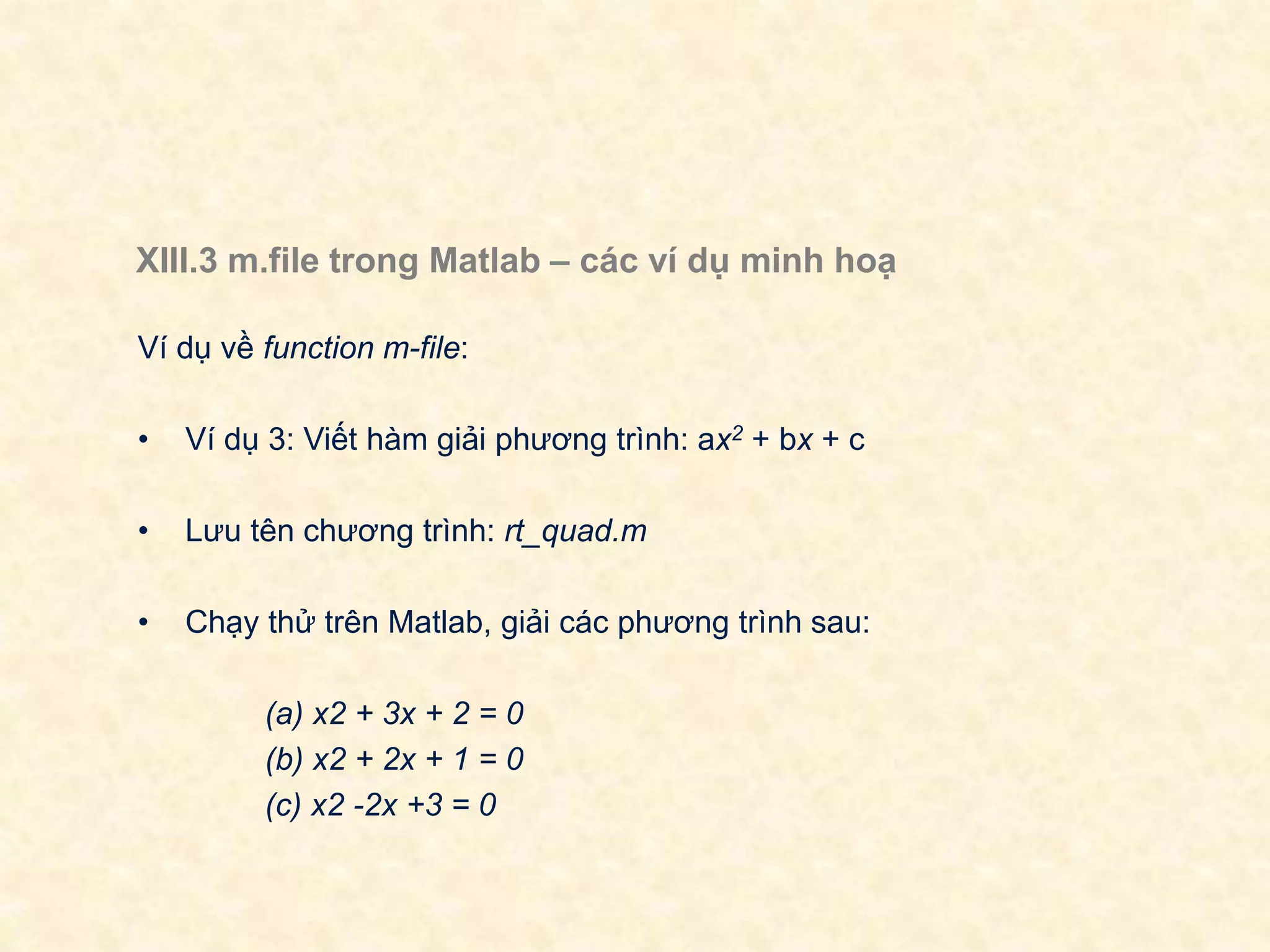 XIII.3 m.file trong Matlab – các ví dụ minh hoạ
Ví dụ về function m-file:
• Ví dụ 3: Viết hàm giải phương trình: ax2 + bx + c
• Lưu tên chương trình: rt_quad.m
• Chạy thử trên Matlab, giải các phương trình sau:
(a) x2 + 3x + 2 = 0
(b) x2 + 2x + 1 = 0
(c) x2 -2x +3 = 0
 