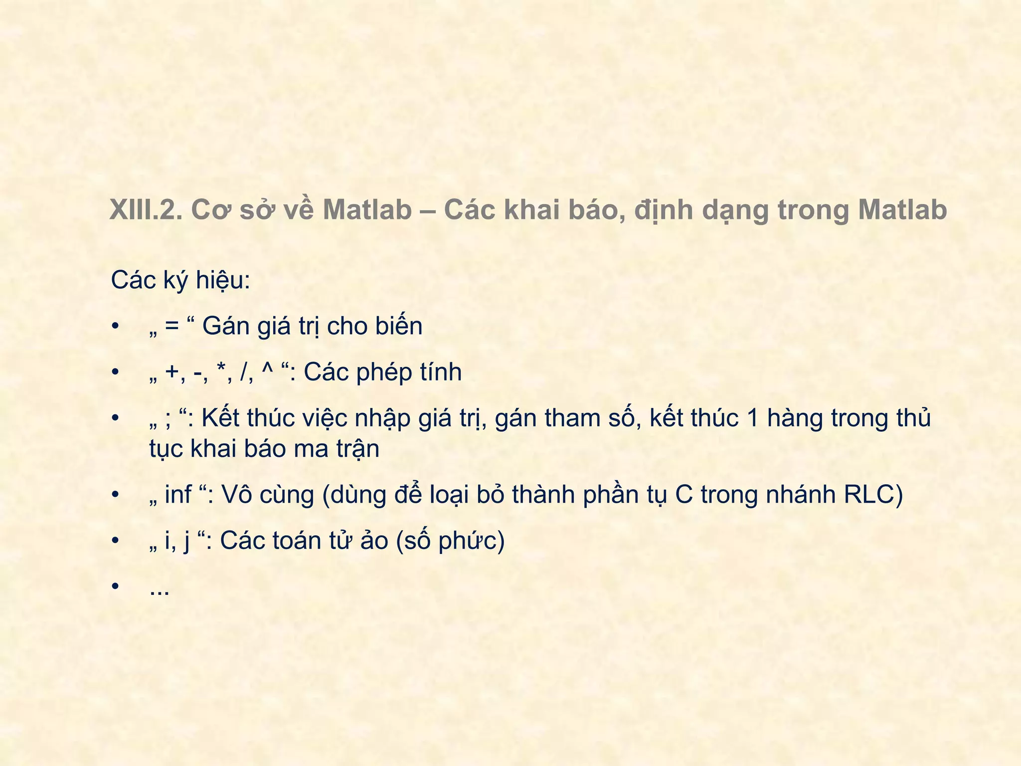 XIII.2. Cơ sở về Matlab – Các khai báo, định dạng trong Matlab
Các ký hiệu:
• „ = “ Gán giá trị cho biến
• „ +, -, *, /, ^ “: Các phép tính
• „ ; “: Kết thúc việc nhập giá trị, gán tham số, kết thúc 1 hàng trong thủ
tục khai báo ma trận
• „ inf “: Vô cùng (dùng để loại bỏ thành phần tụ C trong nhánh RLC)
• „ i, j “: Các toán tử ảo (số phức)
• ...
 