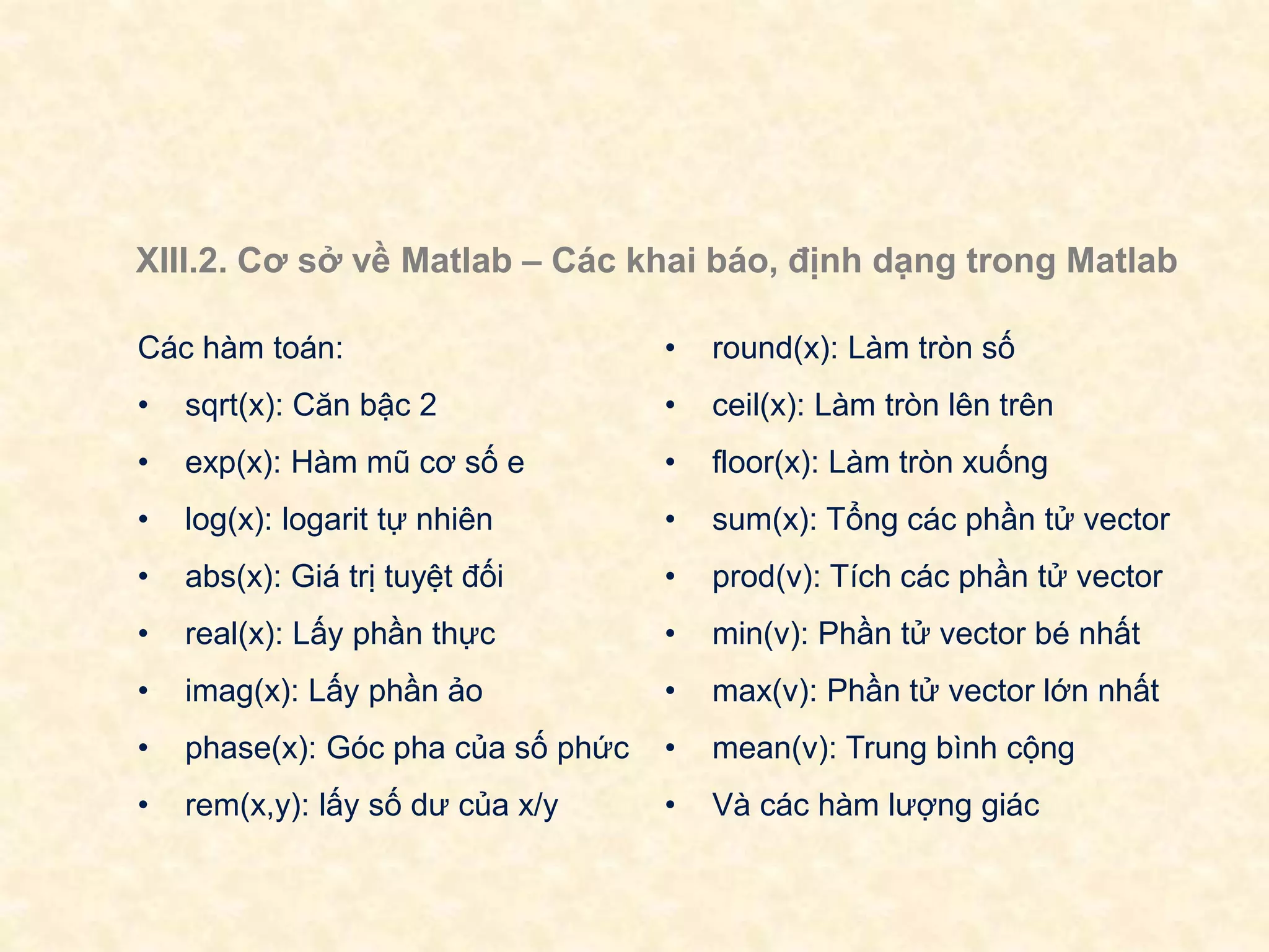 XIII.2. Cơ sở về Matlab – Các khai báo, định dạng trong Matlab
Các hàm toán:
• sqrt(x): Căn bậc 2
• exp(x): Hàm mũ cơ số e
• log(x): logarit tự nhiên
• abs(x): Giá trị tuyệt đối
• real(x): Lấy phần thực
• imag(x): Lấy phần ảo
• phase(x): Góc pha của số phức
• rem(x,y): lấy số dư của x/y
• round(x): Làm tròn số
• ceil(x): Làm tròn lên trên
• floor(x): Làm tròn xuống
• sum(x): Tổng các phần tử vector
• prod(v): Tích các phần tử vector
• min(v): Phần tử vector bé nhất
• max(v): Phần tử vector lớn nhất
• mean(v): Trung bình cộng
• Và các hàm lượng giác
 