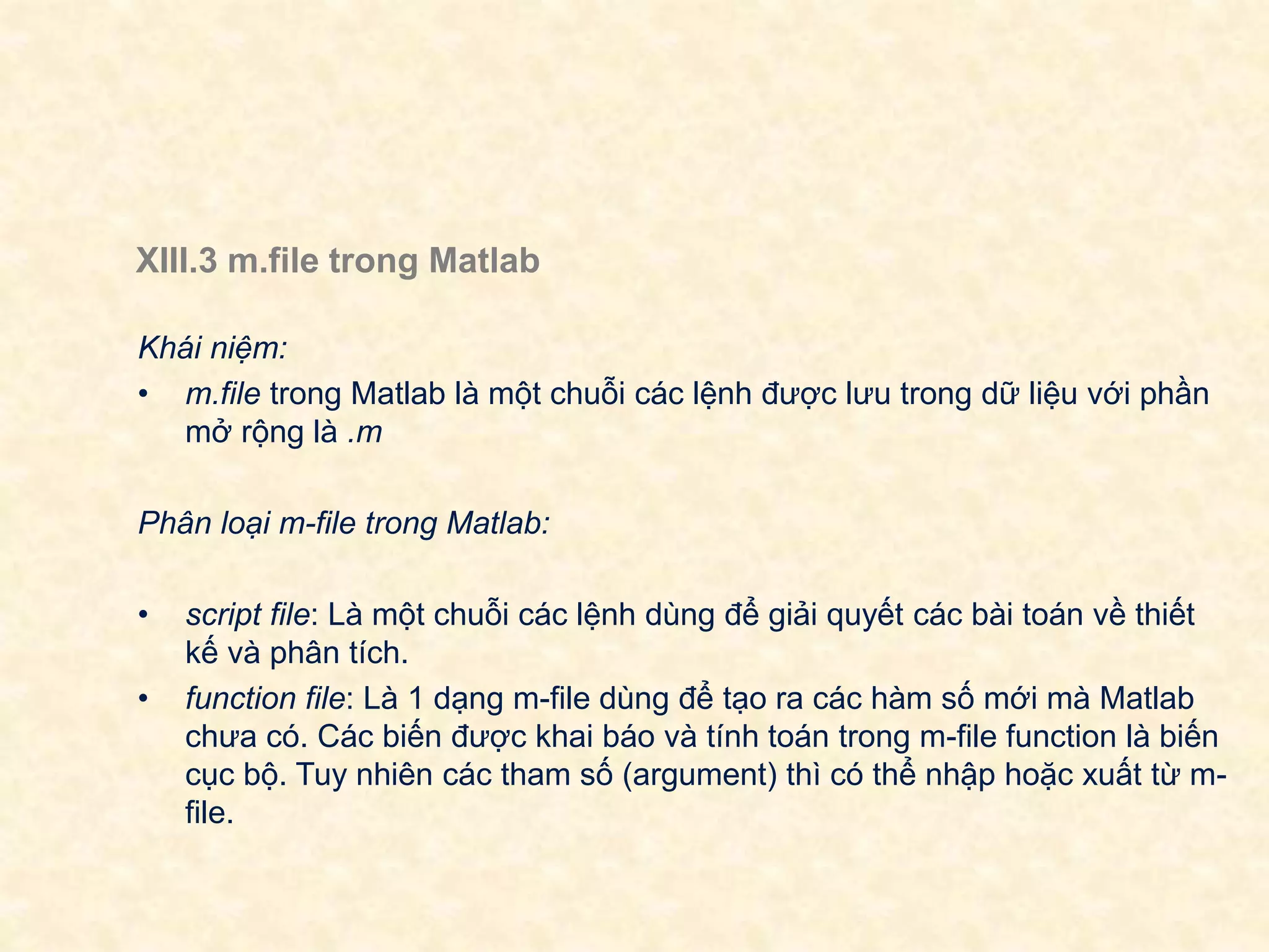 XIII.3 m.file trong Matlab
Khái niệm:
• m.file trong Matlab là một chuỗi các lệnh được lưu trong dữ liệu với phần
mở rộng là .m
Phân loại m-file trong Matlab:
• script file: Là một chuỗi các lệnh dùng để giải quyết các bài toán về thiết
kế và phân tích.
• function file: Là 1 dạng m-file dùng để tạo ra các hàm số mới mà Matlab
chưa có. Các biến được khai báo và tính toán trong m-file function là biến
cục bộ. Tuy nhiên các tham số (argument) thì có thể nhập hoặc xuất từ m-
file.
 