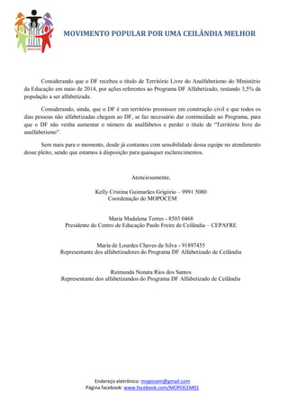 MOVIMENTO POPULAR POR UMA CEILÂNDIA MELHOR 
Endereço eletrônico: mopocem@gmail.com 
Página facebook: www.facebook.com/MOPOCEM01 
Considerando que o DF recebeu o título de Território Livre do Analfabetismo do Ministério da Educação em maio de 2014, por ações referentes ao Programa DF Alfabetizado, restando 3,5% da população a ser alfabetizada. 
Considerando, ainda, que o DF é um território promissor em construção civil e que todos os dias pessoas não alfabetizadas chegam ao DF, se faz necessário dar continuidade ao Programa, para que o DF não venha aumentar o número de analfabetos e perder o título de “Território livre do analfabetismo”. 
Sem mais para o momento, desde já contamos com sensibilidade dessa equipe no atendimento desse pleito, sendo que estamos à disposição para quaisquer esclarecimentos. 
Atenciosamente, 
Kelly Cristina Guimarães Grigório – 9991 5080 
Coordenação do MOPOCEM 
Maria Madalena Torres - 8503 0468 
Presidente do Centro de Educação Paulo Freire de Ceilândia – CEPAFRE 
Maria de Lourdes Chaves da Silva - 91897455 
Representante dos alfabetizadores do Programa DF Alfabetizado de Ceilândia 
Raimunda Nonata Rios dos Santos 
Representante dos alfabetizandos do Programa DF Alfabetizado de Ceilândia 