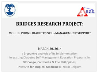 BRIDGES RESEARCH PROJECT: 
MOBILE PHONE DIABETES SELF-MANAGEMENT SUPPORT 
MARCH 20, 2014 
a 3-country analysis of its implementation 
in existing Diabetes Self-Management Education Programs in 
DR Congo, Cambodia & The Philippines, 
Institute for Tropical Medicine (ITM) in Belgium 
 