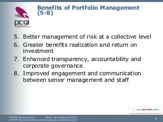 Internet: http://pcgi.mb.ca/Twitter: https://twitter.com/PCGI 
LinkedIn: http://www.linkedin.com/company/pcgi-consulting-services 10 
Benefits of Portfolio Management(5-8) 
5.Better management of risk at a collective level 
6.Greater benefits realization and return on investment 
7.Enhanced transparency, accountability and corporate governance 
8.Improved engagement and communication between senior management and staff  