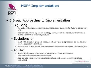 Internet: http://pcgi.mb.ca/Twitter: https://twitter.com/PCGI 
LinkedIn: http://www.linkedin.com/company/pcgi-consulting-services 11 
MOP®Implementation 
•3 Broad Approaches to Implementation 
–Big Bang – 
•Viewed as Change programme, business case, blueprint for future, etcas per MSP. 
•Appropriate where top-down strategy formulation is applied, environment is stable and PPM is relatively mature 
–Evolutionary 
•Start with areas of greatest need, or where rapid progress can be made, and evolve approach from there 
•Appropriate in less stable environments and where strategy is itself emergent 
–Ad Hoc 
•No detailed master plan, and no expectation there will be one. Implementation is more opportunistic 
•Appropriate were practices are less mature and senior commitment less embedded  