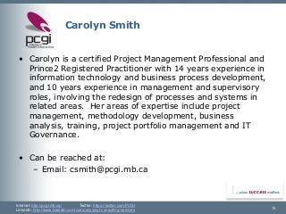 Internet: http://pcgi.mb.ca/Twitter: https://twitter.com/PCGI 
LinkedIn: http://www.linkedin.com/company/pcgi-consulting-services 15 
Carolyn Smith 
•Carolyn is a certified Project Management Professional and Prince2 Registered Practitioner with 14 years experience in information technology and business process development, and 10 years experience in management and supervisory roles, involving the redesign of processes and systems in related areas. Her areas of expertise include project management, methodology development, business analysis, training, project portfolio management and IT Governance. 
•Can be reached at: 
–Email: csmith@pcgi.mb.ca  