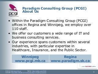 Internet: http://pcgi.mb.ca/Twitter: https://twitter.com/PCGI 
LinkedIn: http://www.linkedin.com/company/pcgi-consulting-services 
Paradigm Consulting Group (PCGI) About Us 
16 
•Within the Paradigm Consulting Group (PCGI) offices in Regina and Winnipeg, we employ over 110 staff. 
•We offer our customers a wide range of IT and business consulting services. 
•Our experience spans customers within several industries, with particular expertise in Healthcare, Insurance, and the Public Sector. 
Winnipeg 
www.pcgi.mb.ca 
Regina 
www.paradigm.sk.ca  