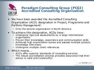 Internet: http://pcgi.mb.ca/Twitter: https://twitter.com/PCGI 
LinkedIn: http://www.linkedin.com/company/pcgi-consulting-services 
Paradigm Consulting Group (PCGI) Accredited Consulting Organization 
17 
•We have been awarded the Accredited Consulting Organization (ACO) designation in Project, Programme and Portfolio Management! 
–Only the second organization in North America. 
•To achieve this designation, ACOs have: 
–Undergone rigorous assessments by a large international organization 
–Proven their knowledge, experience and communication skills 
–Achieved high examination scores and passed multiple product knowledge interviews 
–Undergone multiple client references 
•Which means…. 
–ACOs offer superior standards of consulting services 
–The robust accreditation process provides assurance that their advice is valid and trustworthy!  