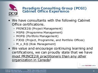 Internet: http://pcgi.mb.ca/Twitter: https://twitter.com/PCGI 
LinkedIn: http://www.linkedin.com/company/pcgi-consulting-services 
Paradigm Consulting Group (PCGI) Cabinet Office Experience 
•We have consultants with the following Cabinet Office certifications. 
–PRINCE2®(Project Management) 
–MSP®(Programme Management) 
–MOP®(Portfolio Management) 
–P3O®(Project, Programme, and Portfolio Offices) 
–M_o_R®(Risk Management) 
•We value and encourage continuing learning and certifications, we can proudly state that we have most PRINCE2® practitioners than any other organization in Canada! 
20 
 