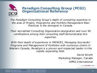 Internet: http://pcgi.mb.ca/Twitter: https://twitter.com/PCGI 
LinkedIn: http://www.linkedin.com/company/pcgi-consulting-services 
Paradigm Consulting Group (PCGI) Organizational Reference 
The Paradigm Consulting Group’s depth of consulting expertise in the area of Project, Programmeand Portfolio Management Best Practices is the strongest in Canada. 
Their Accredited Consulting Organization designation and over 90 certifications among their consulting staff demonstrates this expertise. 
With their depth of experience in PRINCE2, Managing Successful Programs and Management of Portfolios with numerous clients in Western Canada, Paradigm is a proven and respected leader in this rapidly expanding field. 
David Smyth 
Marketing Manager, Canada 
APMG International 
21 
 