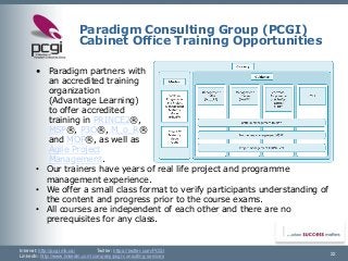 Internet: http://pcgi.mb.ca/Twitter: https://twitter.com/PCGI 
LinkedIn: http://www.linkedin.com/company/pcgi-consulting-services 
Paradigm Consulting Group (PCGI) Cabinet Office Training Opportunities 
•Paradigm partners with an accredited training organization (Advantage Learning) to offer accredited training in PRINCE2®, MSP®, P3O®, M_o_R® and MOP®, as well as Agile Project Management. 
22 
•Our trainers have years of real life project and programme management experience. 
•We offer a small class format to verify participants understanding of the content and progress prior to the course exams. 
•All courses are independent of each other and there are no prerequisites for any class.  
