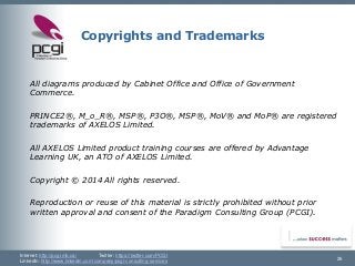 Internet: http://pcgi.mb.ca/Twitter: https://twitter.com/PCGI 
LinkedIn: http://www.linkedin.com/company/pcgi-consulting-services 
Copyrights and Trademarks 
All diagrams produced by Cabinet Office and Office of Government Commerce. 
PRINCE2®, M_o_R®, MSP®, P3O®, MSP®, MoV® and MoP® are registered trademarks of AXELOS Limited. 
All AXELOS Limited product training courses are offered by Advantage Learning UK, an ATO of AXELOS Limited. 
Copyright © 2014 All rights reserved. 
Reproduction or reuse of this material is strictly prohibited without prior written approval and consent of the Paradigm Consulting Group (PCGI). 
26 
