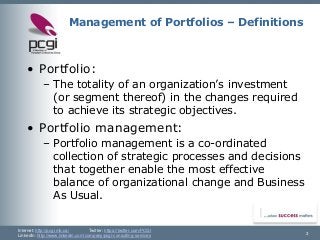Internet: http://pcgi.mb.ca/Twitter: https://twitter.com/PCGI 
LinkedIn: http://www.linkedin.com/company/pcgi-consulting-services 3 
Management of Portfolios –Definitions 
•Portfolio: 
–The totality of an organization’s investment (or segment thereof) in the changes required to achieve its strategic objectives. 
•Portfolio management: 
–Portfolio management is a co-ordinated collection of strategic processes and decisions that together enable the most effective balance of organizational change and Business As Usual.  
