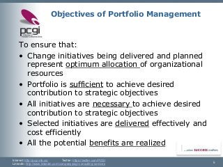 Internet: http://pcgi.mb.ca/Twitter: https://twitter.com/PCGI 
LinkedIn: http://www.linkedin.com/company/pcgi-consulting-services 5 
Objectives of Portfolio Management 
To ensure that: 
•Change initiatives being delivered and planned represent optimum allocation of organizational resources 
•Portfolio is sufficientto achieve desired contribution to strategic objectives 
•All initiatives are necessary to achieve desired contribution to strategic objectives 
•Selected initiatives are deliveredeffectively and cost efficiently 
•All the potential benefits are realized  