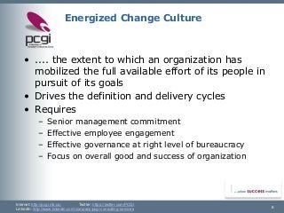 Internet: http://pcgi.mb.ca/Twitter: https://twitter.com/PCGI 
LinkedIn: http://www.linkedin.com/company/pcgi-consulting-services 8 
Energized Change Culture 
•.... the extent to which an organization has mobilized the full available effort of its people in pursuit of its goals 
•Drives the definition and delivery cycles 
•Requires 
–Senior management commitment 
–Effective employee engagement 
–Effective governance at right level of bureaucracy 
–Focus on overall good and success of organization  