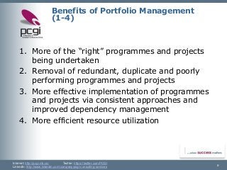 Internet: http://pcgi.mb.ca/Twitter: https://twitter.com/PCGI 
LinkedIn: http://www.linkedin.com/company/pcgi-consulting-services 9 
Benefits of Portfolio Management (1-4) 
1.More of the “right” programmes and projects being undertaken 
2.Removal of redundant, duplicate and poorly performing programmes and projects 
3.More effective implementation of programmes and projects via consistent approaches and improved dependency management 
4.More efficient resource utilization  