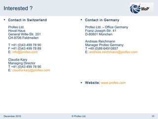 Interested ?  Contact in Switzerland Profeo Ltd. Hoval Haus General Wille-Str. 201 CH-8706 Feldmeilen T +41 (0)43 499 78 90 F +41 (0)43 499 78 89 E:  [email_address] Claudia Kary Managing Director T +41 (0)43 499 78 90 E:  [email_address] Contact in Germany Profeo Ltd. – Office Germany Franz-Joseph-Str. 41 D-80801 München Andreas Reichmann Manager Profeo Germany T +49 (0)89 64910857 E:  [email_address] Website:   www.profeo.com 