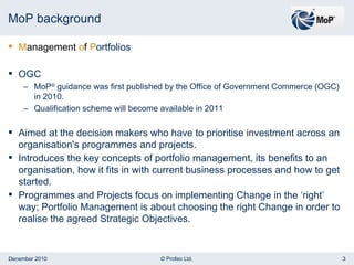 MoP background M anagement  o f  P ortfolios OGC MoP ®  guidance was first published by the Office of Government Commerce (OGC) in 2010.  Qualification scheme will become available in 2011 Aimed at the decision makers who have to prioritise investment across an organisation's programmes and projects.  Introduces the key concepts of portfolio management, its benefits to an organisation, how it fits in with current business processes and how to get started.  Programmes and Projects focus on implementing Change in the ‘right’ way; Portfolio Management is about choosing the right Change in order to realise the agreed Strategic Objectives. 
