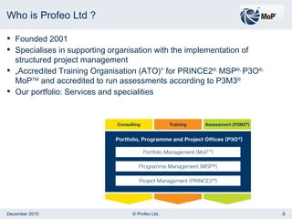 Who is Profeo Ltd ? Founded 2001 Specialises in supporting organisation with the implementation of structured project management „ Accredited Training Organisation (ATO)“ for PRINCE2 ®,  MSP ®,  P3O ®,  MoP TM  and accredited to run assessments according to P3M3 ® Our portfolio: Services and specialities 