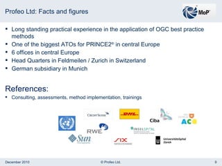 Profeo Ltd: Facts and figures Long standing practical experience in the application of OGC best practice methods One of the biggest ATOs for PRINCE2 ®  in central Europe 6 offices in central Europe Head Quarters in Feldmeilen / Zurich in Switzerland German subsidiary in Munich References: Consulting, assessments, method implementation, trainings 