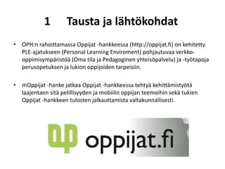 1        Tausta ja lähtökohdat
• OPH:n rahoittamassa Oppijat -hankkeessa (http://oppijat.fi) on kehitetty
  PLE-ajatukseen (Personal Learning Enviroment) pohjautuvaa verkko-
  oppimisympäristöä (Oma tila ja Pedagoginen yhteisöpalvelu) ja -työtapoja
  perusopetuksen ja lukion oppijoiden tarpeisiin.

• mOppijat -hanke jatkaa Oppijat -hankkeessa tehtyä kehittämistyötä
  laajentaen sitä pelillisyyden ja mobiilin oppijan teemoihin sekä tukien
  Oppijat -hankkeen tulosten jalkauttamista valtakunnallisesti.
 