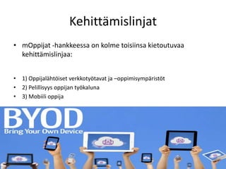 Kehittämislinjat
• mOppijat -hankkeessa on kolme toisiinsa kietoutuvaa
  kehittämislinjaa:


• 1) Oppijalähtöiset verkkotyötavat ja –oppimisympäristöt
• 2) Pelillisyys oppijan työkaluna
• 3) Mobiili oppija
 