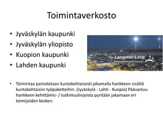 Toimintaverkosto
•   Jyväskylän kaupunki
•   Jyväskylän yliopisto
•   Kuopion kaupunki
•   Lahden kaupunki

• Toimintaa painotetaan kuntakohtaisesti jakamalla hankkeen sisältö
  kuntakohtaisiin työpaketteihin. (Jyväskylä - Lahti - Kuopio) Päävastuu
  hankkeen kehittämis- / tutkimuslinjoista pyritään jakamaan eri
  toimijoiden kesken.
 