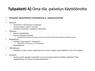 Työpaketti A) Oma tila -palvelun käyttöönotto
•   Painopiste: Oppijalähtöiset verkkotyötavat ja –oppimisympäristöt
•
•   Resurssi:
     –   Korkeintaan 5 ryhmää (max 5 opettajaa)
     –   1 koulutuspäivä / ryhmä + vierituki
     –   Hankkeen tukihenkilö + paikallinen tukihenkilö
•   Toteutus:
     –   Palvelun käyttöönotto
     –   Palvelun pilotointi ja testaus
            •    Oppijalähtöisen oppimistehtävän toteutus (suunnitellaan koulutuksessa yhdessä opettajien kanssa)
•   Raportointi:
     –   Opettajan loppuraportti / “ideapaperi”
            •    Mitä tehtiin, mitä seurasi ja miten jatketaan?
     –   Käyttäjäpalaute
•   Vaikuttavuus
     –   Hankkeessa mukana olevien opetusryhmien / kuntien oppijat saavat käyttöönsä “Oma tila” palvelun.

•   Arviointi:
     –   Kuinka monella oppijalla / opettajalla on oma tila palvelu käytössä hankkeen päätyttyä? Miten
         oppijalähtöisyys on toteutunut oppimistehtävissä? —
 