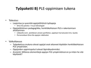 Työpaketti B) PLE-oppimisen tukena

• Toteutus:
   – Laajentaa ja syventää oppijalähtöisiä työtapoja
       • Oma tila palvelu + muut teknologiat
   – Oppijalähtöinen pedagogiikka, henkilökohtaisen PLE:n rakentamisen
     aloittaminen
       • Liikkeelle esim. yksittäisen aineen portfolion, oppilaan harrastusten tms. kautta
       • Personoidaan Oma tila oppijan näköiseksi


• Vaikuttavuus
   – Työpaketissa mukana olevat oppijat ovat ottaneet käyttöön henkilökohtaisen
     PLE-ympäristön.
   – Oppijoiden oppimispolut tulevat läpinäkyvämmiksi.
   – Arviointi: Millaisia elementtejä oppijan PLE-ympäristöissä on ja miten he sitä
     käyttävät?
 