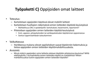 Työpaketti C) Oppijoiden omat laitteet

• Toteutus:
    – Kartoitetaan oppijoiden käytössä olevat mobiilit laitteet
    – Kartoitetaan huoltajien näkemyksiä omien laitteiden käytöstä koulutyössä
         • Mahdollisuus OKL:n opiskelijoille: kartoitukset, havainnointi, raportointi?
    – Pilotoidaan oppijoiden omien laitteiden käyttöä koulutyössä
         • Esim. appsien, pilvipalveluiden tai verkkopalveluiden käyttäminen oppiaineessa
         • Sovitun oppimistehtävän toteuttaminen


• Vaikuttavuus
    – Hankkeessa mukana olevat oppilaitokset saavat käytännön kokemuksia ja
      tietoa oppijoiden omien laitteiden käyttömahdollisuudesta.
• Arviointi:
    – Missä määrin oppijoiden omia laitteita otetaan käyttöön pilotoivissa kouluissa? Millä
      edellytyksillä / reunaehdoilla omien laitteiden käyttö on mahdollista? Miten
      mahdollisuuksia luotiin oppijoiden omien laitteiden käytölle?
 