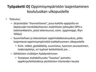 Työpaketti D) Oppimisympäristön laajentaminen
            koululuokan ulkopuolelle
• Toteutus:
   – Järjestetään “ihannetilanne”, jossa kaikilla oppijoilla on
     käytössään henkilökohtainen mobiililaite (yhteydet OPH:n
     laitehankkeisiin, josta laiteresurssi, esim. Jyppimoppi, Älyn
     Väläys)
   – Suunnitellaan ja toteutetaan oppimiskokonaisuuksia, jotka
     laajentavat oppimisympäristöä luokkahuoneen ulkopuolelle
       • Esim. retket, geokätköily, suunnistus, luonnon seuraaminen,
         taidenäyttelyt, eri tyyliset kotitehtävät jne.. .
   – Sähköisten sisältöjen hyödyntäminen
       • Testataan mahdollisuutta “haastaa” painettu
         oppikirja/tehtäväkirja yksittäisten tilanteiden kautta
 