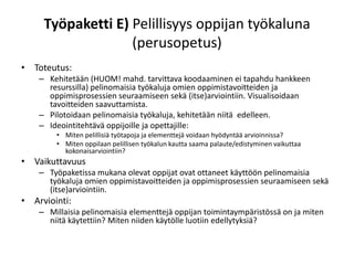 Työpaketti E) Pelillisyys oppijan työkaluna
                   (perusopetus)
• Toteutus:
    – Kehitetään (HUOM! mahd. tarvittava koodaaminen ei tapahdu hankkeen
      resurssilla) pelinomaisia työkaluja omien oppimistavoitteiden ja
      oppimisprosessien seuraamiseen sekä (itse)arviointiin. Visualisoidaan
      tavoitteiden saavuttamista.
    – Pilotoidaan pelinomaisia työkaluja, kehitetään niitä edelleen.
    – Ideointitehtävä oppijoille ja opettajille:
        • Miten pelillisiä työtapoja ja elementtejä voidaan hyödyntää arvioinnissa?
        • Miten oppilaan pelillisen työkalun kautta saama palaute/edistyminen vaikuttaa
          kokonaisarviointiin?
• Vaikuttavuus
    – Työpaketissa mukana olevat oppijat ovat ottaneet käyttöön pelinomaisia
      työkaluja omien oppimistavoitteiden ja oppimisprosessien seuraamiseen sekä
      (itse)arviointiin.
• Arviointi:
    – Millaisia pelinomaisia elementtejä oppijan toimintaympäristössä on ja miten
      niitä käytettiin? Miten niiden käytölle luotiin edellytyksiä?
 