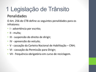 1 Legislação de Trânsito
Penalidades
O Art. 256 do CTB define as seguintes penalidades para os
infratores:
• I - advertência por escrito;
• II - multa;
• III - suspensão do direito de dirigir;
• IV - apreensão do veículo;
• V - cassação da Carteira Nacional de Habilitação – CNH;
• VI - cassação da Permissão para Dirigir;
• VII - frequência obrigatória em curso de reciclagem.
 