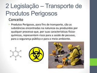 2 Legislação – Transporte de
Produtos Perigosos
Conceito
• Produtos Perigosos, para fins de transporte, são as
substâncias encontradas na natureza ou produzidas por
qualquer processo que, por suas características físico-
químicas, representem risco para a saúde de pessoas,
para a segurança pública e para o meio ambiente.
 