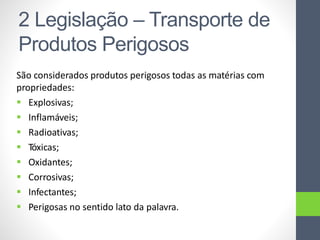 São considerados produtos perigosos todas as matérias com
propriedades:
 Explosivas;
 Inflamáveis;
 Radioativas;
 Tóxicas;
 Oxidantes;
 Corrosivas;
 Infectantes;
 Perigosas no sentido lato da palavra.
2 Legislação – Transporte de
Produtos Perigosos
 