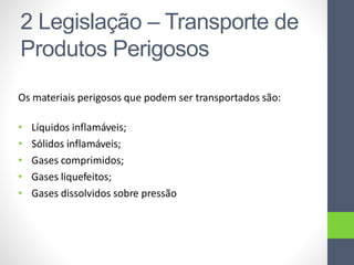 Os materiais perigosos que podem ser transportados são:
• Líquidos inflamáveis;
• Sólidos inflamáveis;
• Gases comprimidos;
• Gases liquefeitos;
• Gases dissolvidos sobre pressão
2 Legislação – Transporte de
Produtos Perigosos
 