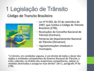 1 Legislação de Trânsito
Código de Transito Brasileiro
• Lei nº 9.503, de 23 de setembro de
1997, que institui o Código de Trânsito
Brasileiro (CTB);
• Resoluções do Conselho Nacional de
Trânsito (Contran);
• Portarias do Departamento Nacional
de Trânsito (Denatran);
• regulamentações estaduais e
municipais.
“o trânsito, em condições seguras, é um direito de todos e dever dos
órgãos e entidades competentes do Sistema Nacional de Trânsito, a
estes cabendo, no âmbito das respectivas competências, adotar as
medidas destinadas a assegurar esse direito” (Art 1, parágrafo 2º do
CTB).
 