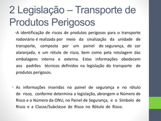 •A identificação de riscos de produtos perigosos para o transporte
rodoviário é realizada por meio da sinalização da unidade de
transporte, composta por um painel de segurança, de cor
alaranjada, e um rótulo de risco, bem como pela rotulagem das
embalagens interna e externa. Estas informações obedecem
aos padrões técnicos definidos na legislação do transporte de
produtos perigosos.
• As informações inseridas no painel de segurança e no rótulo
de risco, conforme determina a legislação, abrangem o Número de
Risco e o Número da ONU, no Painel de Segurança, e o Símbolo de
Risco e a Classe/Subclasse de Risco no Rótulo de Risco.
2 Legislação – Transporte de
Produtos Perigosos
 