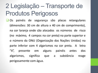  Os painéis de segurança são placas retangulares
(dimensões: 30 cm de altura x 40 cm de comprimento),
na cor laranja onde são alocados os números de risco
(no máximo, 4 campos na cor preta) na parte superior e
o número da ONU (Organização das Nações Unidas) na
parte inferior com 4 algarismos na cor preta. A letra
“X”, presente em alguns painéis antes dos
algarismos, significa que a substância reage
perigosamente com água.
2 Legislação – Transporte de
Produtos Perigosos
 
