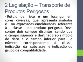 • Rótulo de risco é um losango, em
cores diversas, que apresenta símbolos
e ou expressões emolduradas, referente
à classe do produto perigoso. Deve
conter dois campos distintos, sendo que
o campo superior é destinado ao símbolo
de risco e o campo inferior para o
número correspondente à classe,
indicação da subclasse e indicação do
grupo de compatibilidade.
2 Legislação – Transporte de
Produtos Perigosos
 