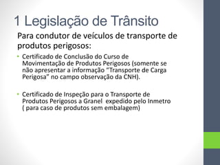 1 Legislação de Trânsito
Para condutor de veículos de transporte de
produtos perigosos:
• Certificado de Conclusão do Curso de
Movimentação de Produtos Perigosos (somente se
não apresentar a informação “Transporte de Carga
Perigosa” no campo observação da CNH).
• Certificado de Inspeção para o Transporte de
Produtos Perigosos a Granel expedido pelo Inmetro
( para caso de produtos sem embalagem)
 