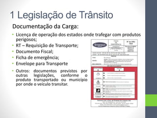 1 Legislação de Trânsito
Documentação da Carga:
• Licença de operação dos estados onde trafegar com produtos
perigosos;
• RT – Requisição de Transporte;
• Documento Fiscal;
• Ficha de emergência;
• Envelope para Transporte
• Outros: documentos previstos por
outras legislações, conforme o
produto transportado ou município
por onde o veículo transitar.
 
