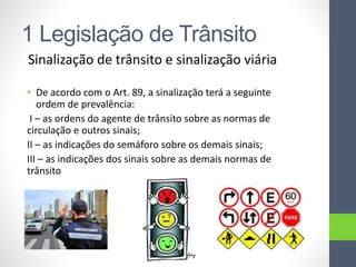 1 Legislação de Trânsito
Sinalização de trânsito e sinalização viária
• De acordo com o Art. 89, a sinalização terá a seguinte
ordem de prevalência:
I – as ordens do agente de trânsito sobre as normas de
circulação e outros sinais;
II – as indicações do semáforo sobre os demais sinais;
III – as indicações dos sinais sobre as demais normas de
trânsito
 