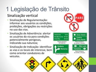 1 Legislação de Trânsito
Sinalização vertical
• Sinalização de Regulamentação:
informar aos usuários as condições,
proibições, obrigações ou restrições
no uso das vias.
• Sinalização de Advertência: alertar
os usuários da via para condições
potencialmente perigosas,
indicando sua natureza;
• Sinalização de Indicação: identificar
as vias e os locais de interesse, bem
como orientar condutores de
veículos.
 