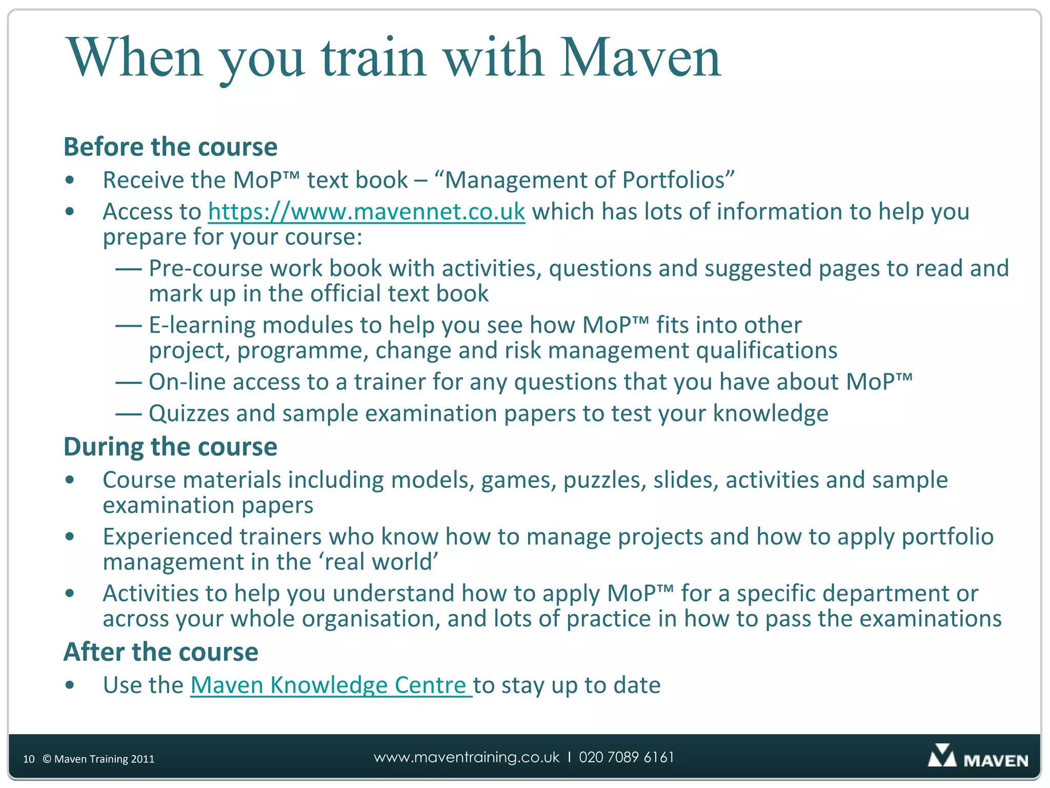 When you train with MavenBefore the courseReceive the MoP™ text book – “Management of Portfolios”Access to https://www.mavennet.co.uk which has lots of information to help you prepare for your course:Pre-course work book with activities, questions and suggested pages to read and mark up in the official text bookE-learning modules to help you see how MoP™ fits into other project, programme, change and risk management qualificationsOn-line access to a trainer for any questions that you have about MoP™Quizzes and sample examination papers to test your knowledgeDuring the courseCourse materials including models, games, puzzles, slides, activities and sample examination papersExperienced trainers who know how to manage projects and how to apply portfolio management in the ‘real world’Activities to help you understand how to apply MoP™ for a specific department or across your whole organisation, and lots of practice in how to pass the examinationsAfter the courseUse the Maven Knowledge Centre to stay up to date10© Maven Training 2011