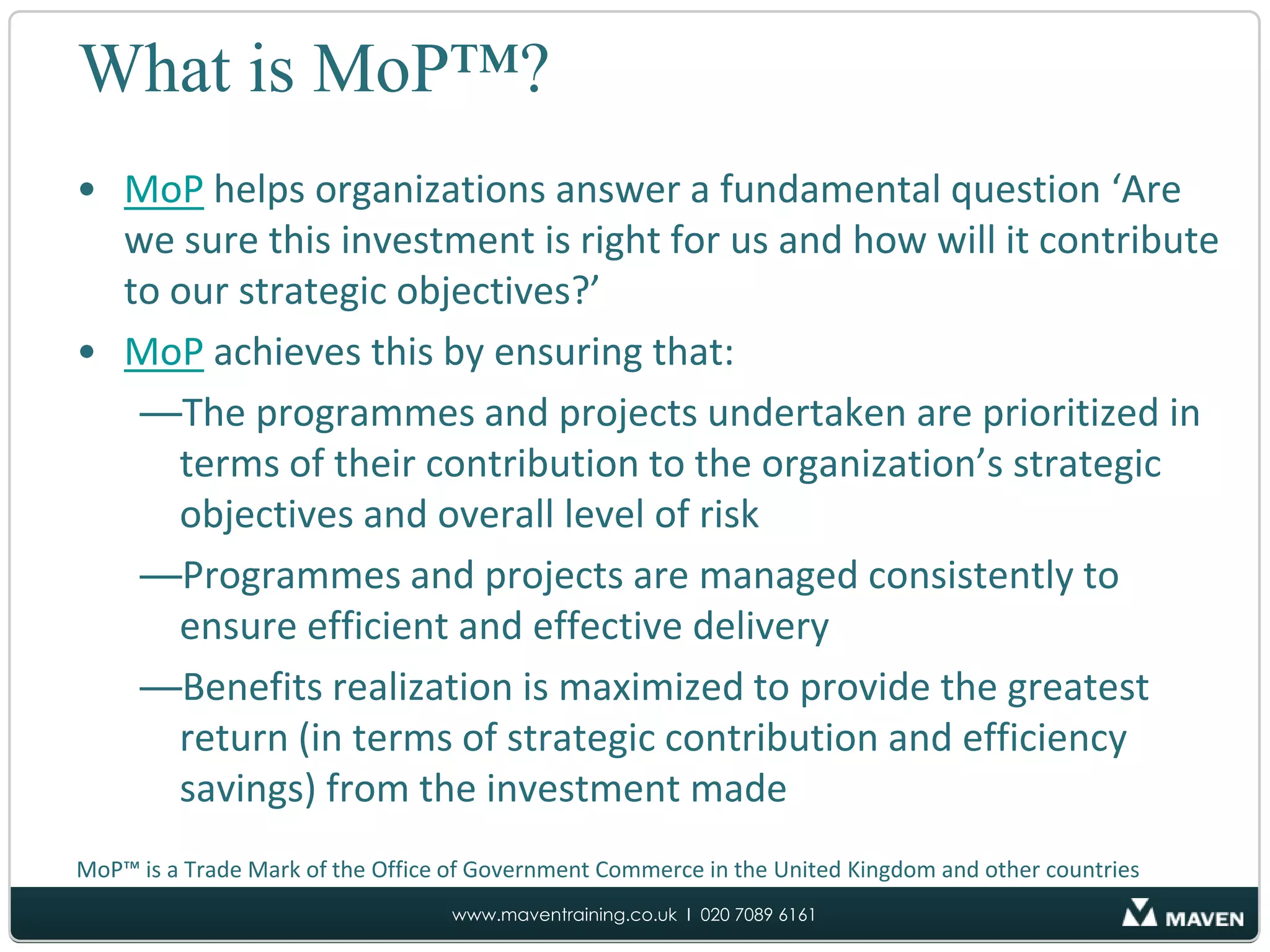 What is MoP™?MoP helps organizations answer a fundamental question ‘Are we sure this investment is right for us and how will it contribute to our strategic objectives?’MoP achieves this by ensuring that:The programmes and projects undertaken are prioritized in terms of their contribution to the organization’s strategic objectives and overall level of riskProgrammes and projects are managed consistently to ensure efficient and effective deliveryBenefits realization is maximized to provide the greatest return (in terms of strategic contribution and efficiency savings) from the investment madeMoP™ is a Trade Mark of the Office of Government Commerce in the United Kingdom and other countries